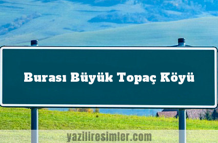 Burası Büyük Topaç Köyü